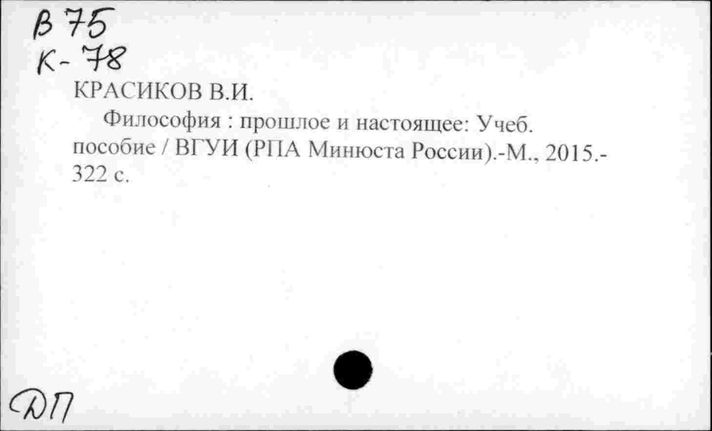 ﻿КРАСИКОВ В.И.
Философия : прошлое и настоящее: Учеб, пособие / ВГУИ (РИА Минюста России) -М 2015 -322 с.